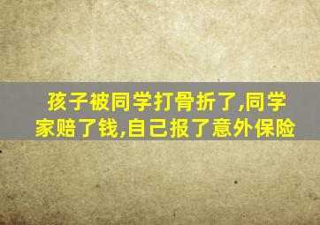 孩子被同学打骨折了,同学家赔了钱,自己报了意外保险