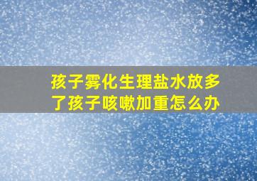 孩子雾化生理盐水放多了孩子咳嗽加重怎么办