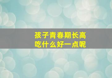 孩子青春期长高吃什么好一点呢