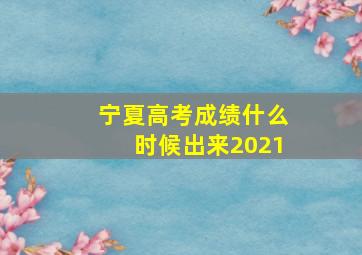 宁夏高考成绩什么时候出来2021