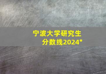 宁波大学研究生分数线2024*