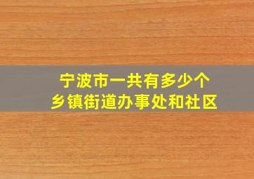 宁波市一共有多少个乡镇街道办事处和社区