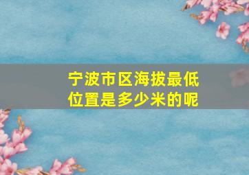 宁波市区海拔最低位置是多少米的呢