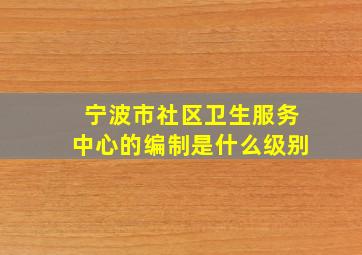 宁波市社区卫生服务中心的编制是什么级别