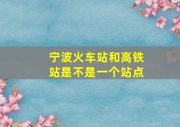 宁波火车站和高铁站是不是一个站点