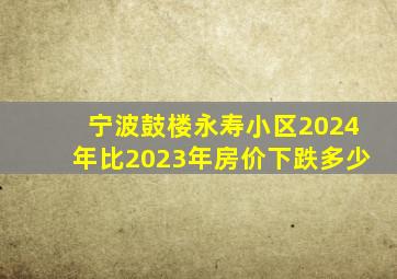 宁波鼓楼永寿小区2024年比2023年房价下跌多少