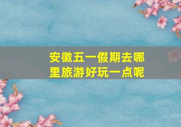 安徽五一假期去哪里旅游好玩一点呢