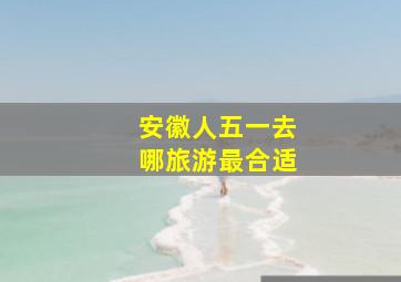 安徽人五一去哪旅游最合适