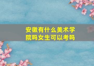 安徽有什么美术学院吗女生可以考吗