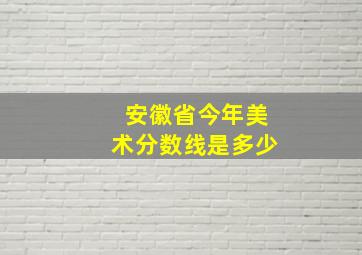 安徽省今年美术分数线是多少