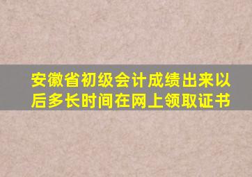 安徽省初级会计成绩出来以后多长时间在网上领取证书