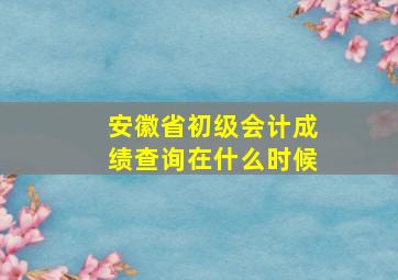 安徽省初级会计成绩查询在什么时候