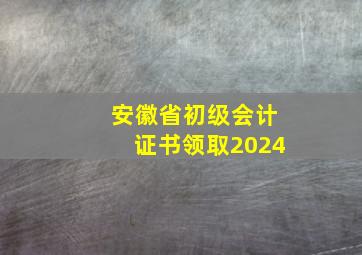 安徽省初级会计证书领取2024