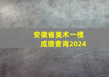 安徽省美术一模成绩查询2024