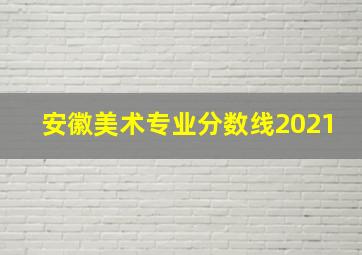 安徽美术专业分数线2021