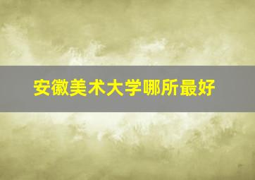 安徽美术大学哪所最好