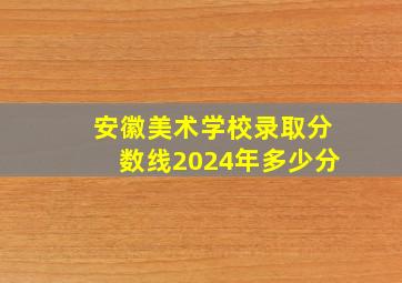 安徽美术学校录取分数线2024年多少分