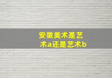 安徽美术是艺术a还是艺术b