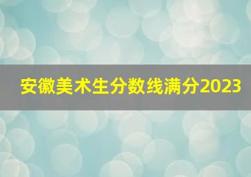 安徽美术生分数线满分2023