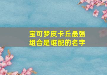 宝可梦皮卡丘最强组合是谁配的名字