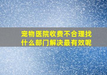 宠物医院收费不合理找什么部门解决最有效呢