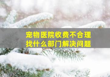 宠物医院收费不合理找什么部门解决问题