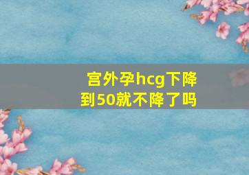 宫外孕hcg下降到50就不降了吗