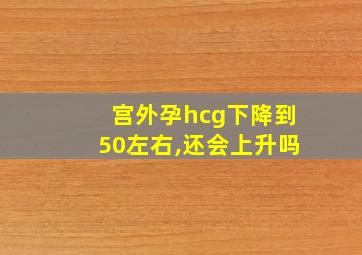 宫外孕hcg下降到50左右,还会上升吗