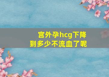 宫外孕hcg下降到多少不流血了呢