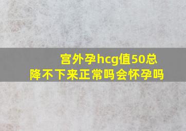 宫外孕hcg值50总降不下来正常吗会怀孕吗