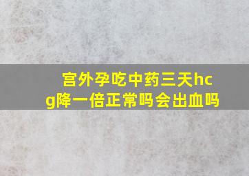 宫外孕吃中药三天hcg降一倍正常吗会出血吗