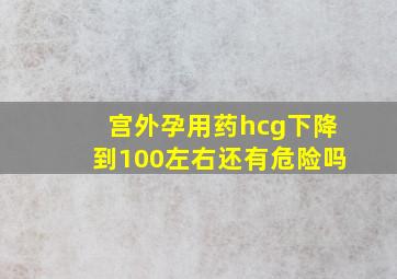 宫外孕用药hcg下降到100左右还有危险吗