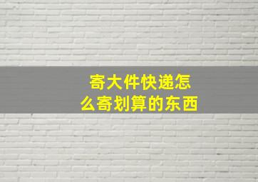 寄大件快递怎么寄划算的东西