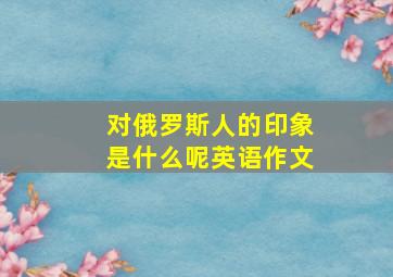 对俄罗斯人的印象是什么呢英语作文