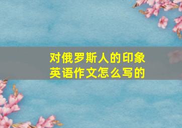 对俄罗斯人的印象英语作文怎么写的