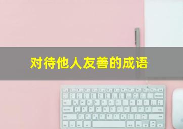 对待他人友善的成语