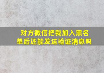 对方微信把我加入黑名单后还能发送验证消息吗