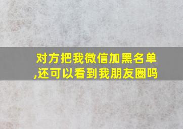 对方把我微信加黑名单,还可以看到我朋友圈吗