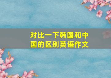 对比一下韩国和中国的区别英语作文