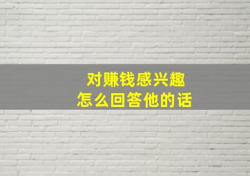 对赚钱感兴趣怎么回答他的话