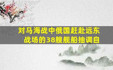 对马海战中俄国赶赴远东战场的38艘舰船抽调自