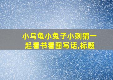 小乌龟小兔子小刺猬一起看书看图写话,标题