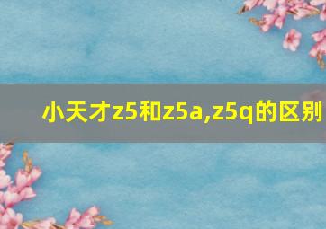 小天才z5和z5a,z5q的区别