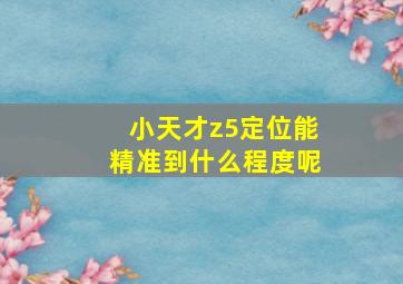 小天才z5定位能精准到什么程度呢