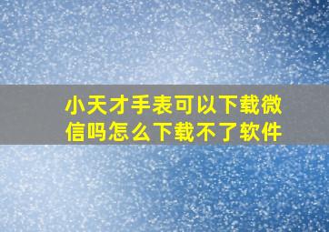 小天才手表可以下载微信吗怎么下载不了软件