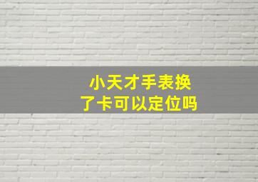 小天才手表换了卡可以定位吗