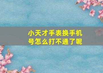 小天才手表换手机号怎么打不通了呢