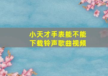 小天才手表能不能下载铃声歌曲视频