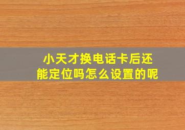 小天才换电话卡后还能定位吗怎么设置的呢