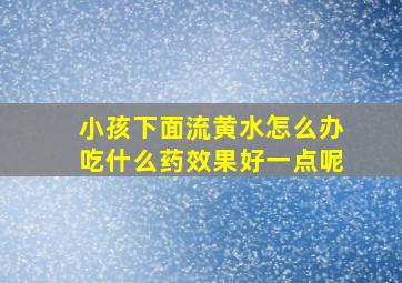 小孩下面流黄水怎么办吃什么药效果好一点呢